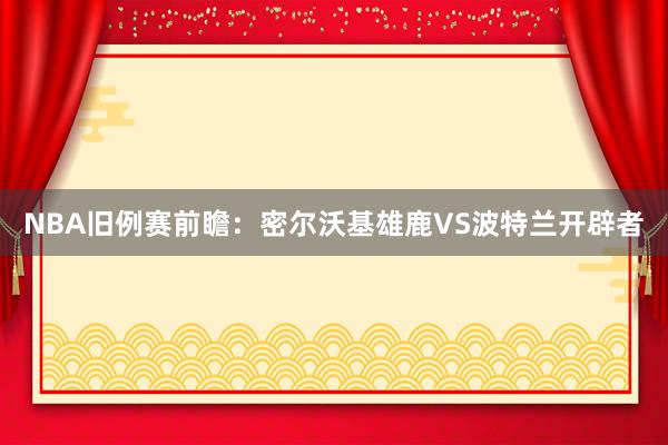 NBA旧例赛前瞻:密尔沃基雄鹿VS波特兰开辟者