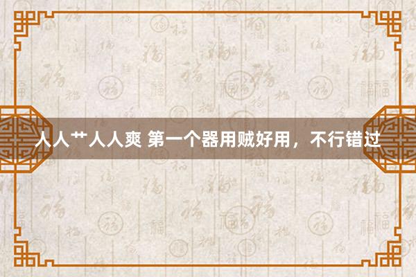 人人艹人人爽 第一个器用贼好用，不行错过