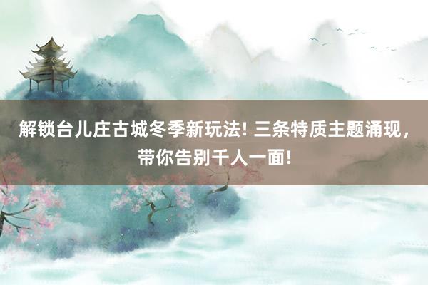 解锁台儿庄古城冬季新玩法! 三条特质主题涌现，带你告别千人一面!